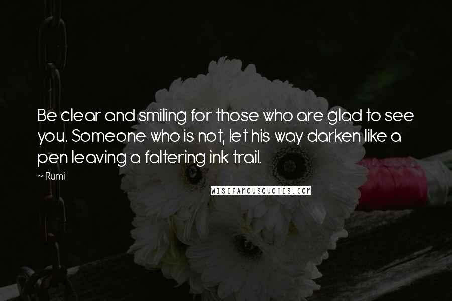 Rumi Quotes: Be clear and smiling for those who are glad to see you. Someone who is not, let his way darken like a pen leaving a faltering ink trail.