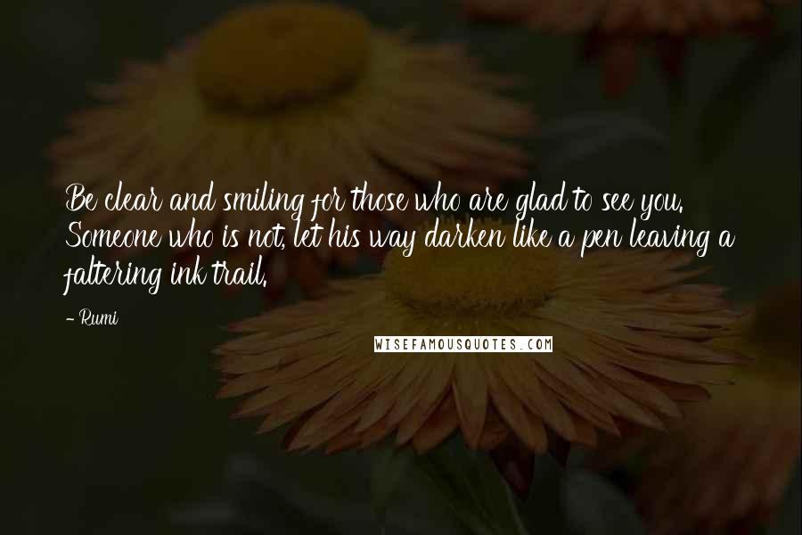 Rumi Quotes: Be clear and smiling for those who are glad to see you. Someone who is not, let his way darken like a pen leaving a faltering ink trail.