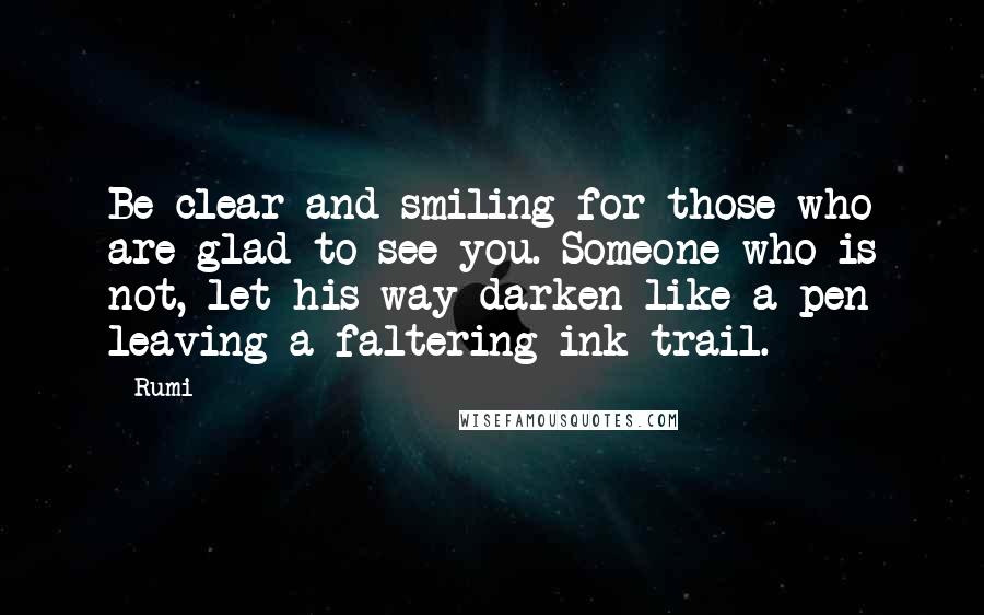 Rumi Quotes: Be clear and smiling for those who are glad to see you. Someone who is not, let his way darken like a pen leaving a faltering ink trail.