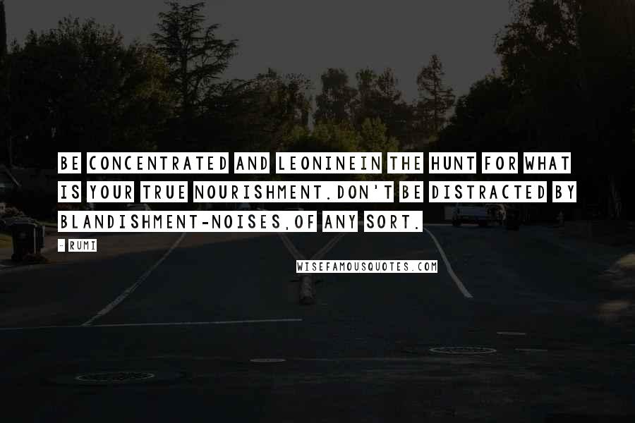 Rumi Quotes: Be concentrated and leoninein the hunt for what is your true nourishment.Don't be distracted by blandishment-noises,of any sort.