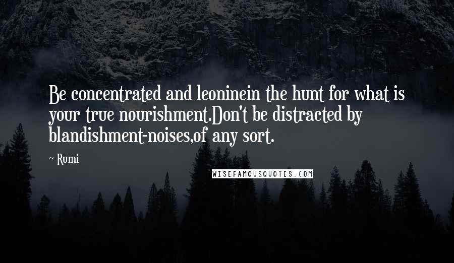 Rumi Quotes: Be concentrated and leoninein the hunt for what is your true nourishment.Don't be distracted by blandishment-noises,of any sort.