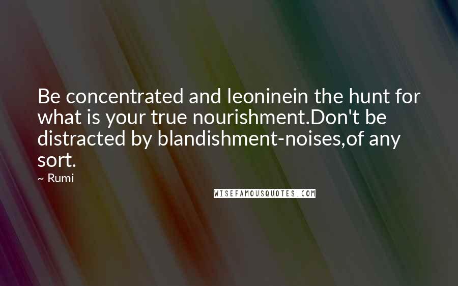 Rumi Quotes: Be concentrated and leoninein the hunt for what is your true nourishment.Don't be distracted by blandishment-noises,of any sort.