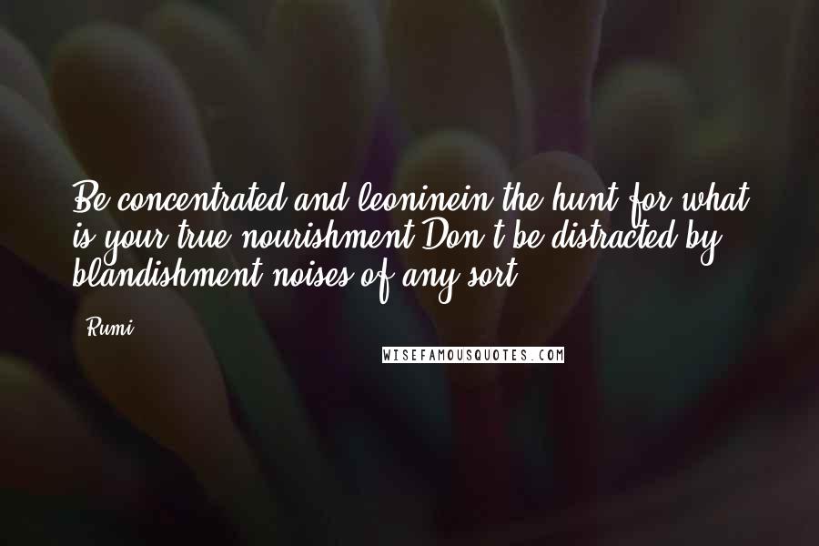 Rumi Quotes: Be concentrated and leoninein the hunt for what is your true nourishment.Don't be distracted by blandishment-noises,of any sort.