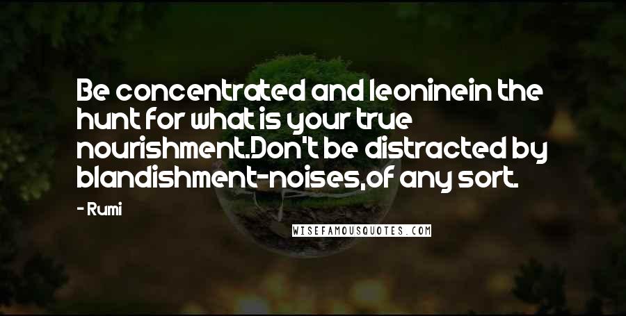 Rumi Quotes: Be concentrated and leoninein the hunt for what is your true nourishment.Don't be distracted by blandishment-noises,of any sort.