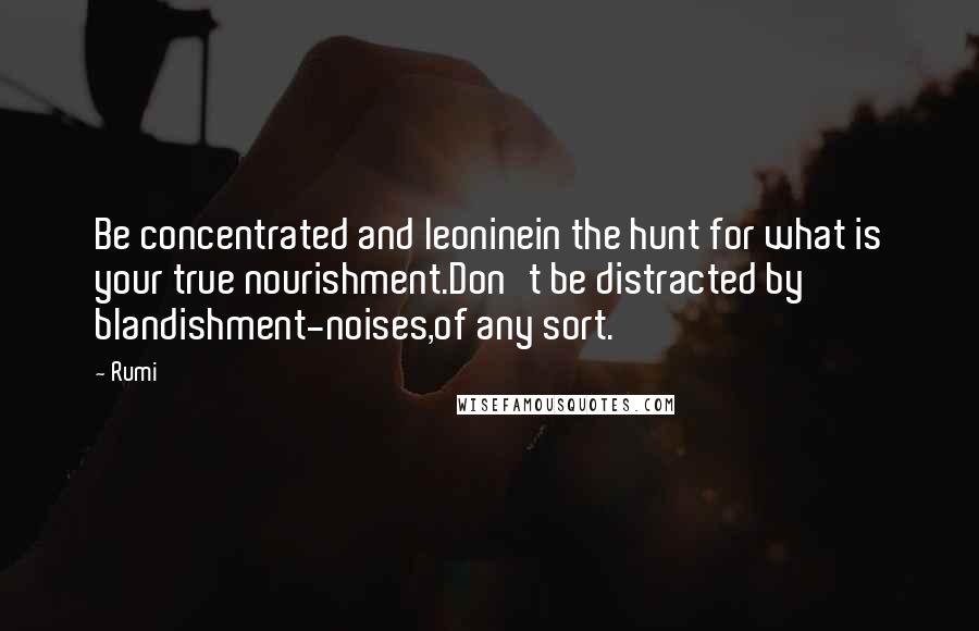 Rumi Quotes: Be concentrated and leoninein the hunt for what is your true nourishment.Don't be distracted by blandishment-noises,of any sort.