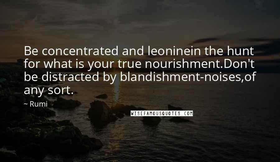 Rumi Quotes: Be concentrated and leoninein the hunt for what is your true nourishment.Don't be distracted by blandishment-noises,of any sort.