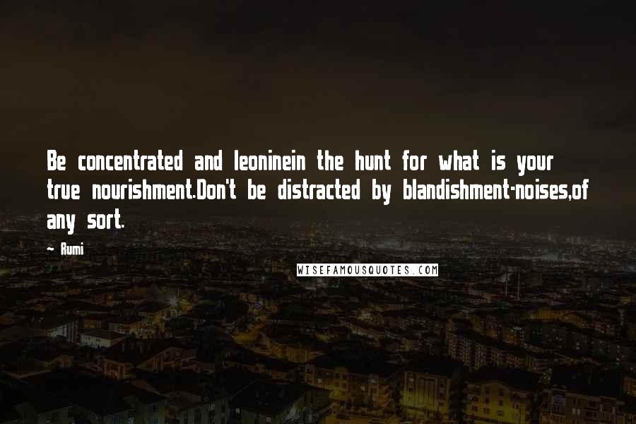 Rumi Quotes: Be concentrated and leoninein the hunt for what is your true nourishment.Don't be distracted by blandishment-noises,of any sort.