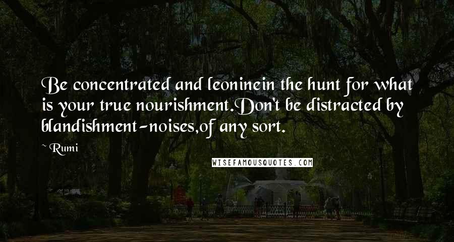 Rumi Quotes: Be concentrated and leoninein the hunt for what is your true nourishment.Don't be distracted by blandishment-noises,of any sort.