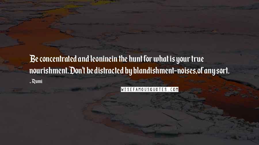 Rumi Quotes: Be concentrated and leoninein the hunt for what is your true nourishment.Don't be distracted by blandishment-noises,of any sort.