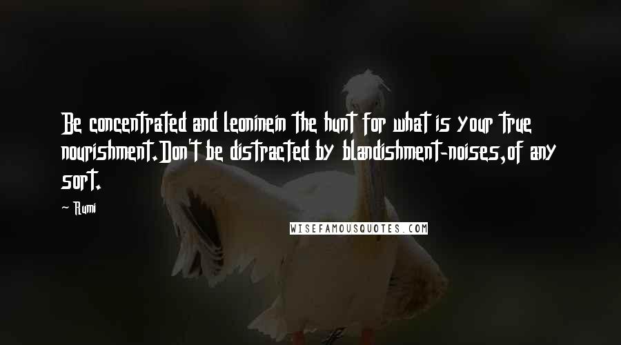 Rumi Quotes: Be concentrated and leoninein the hunt for what is your true nourishment.Don't be distracted by blandishment-noises,of any sort.