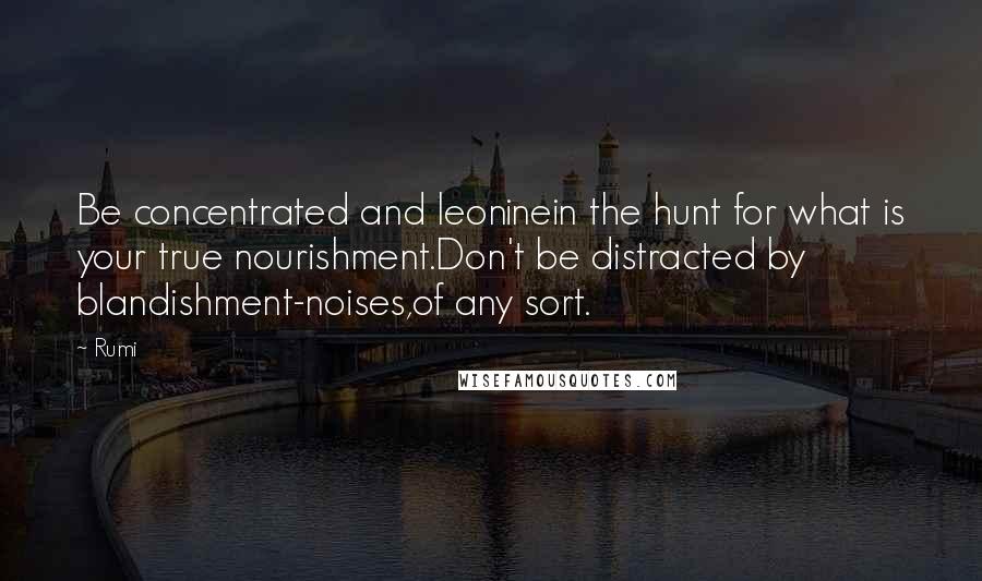 Rumi Quotes: Be concentrated and leoninein the hunt for what is your true nourishment.Don't be distracted by blandishment-noises,of any sort.