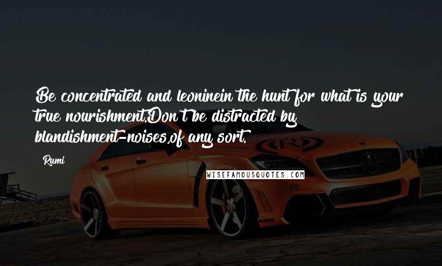 Rumi Quotes: Be concentrated and leoninein the hunt for what is your true nourishment.Don't be distracted by blandishment-noises,of any sort.