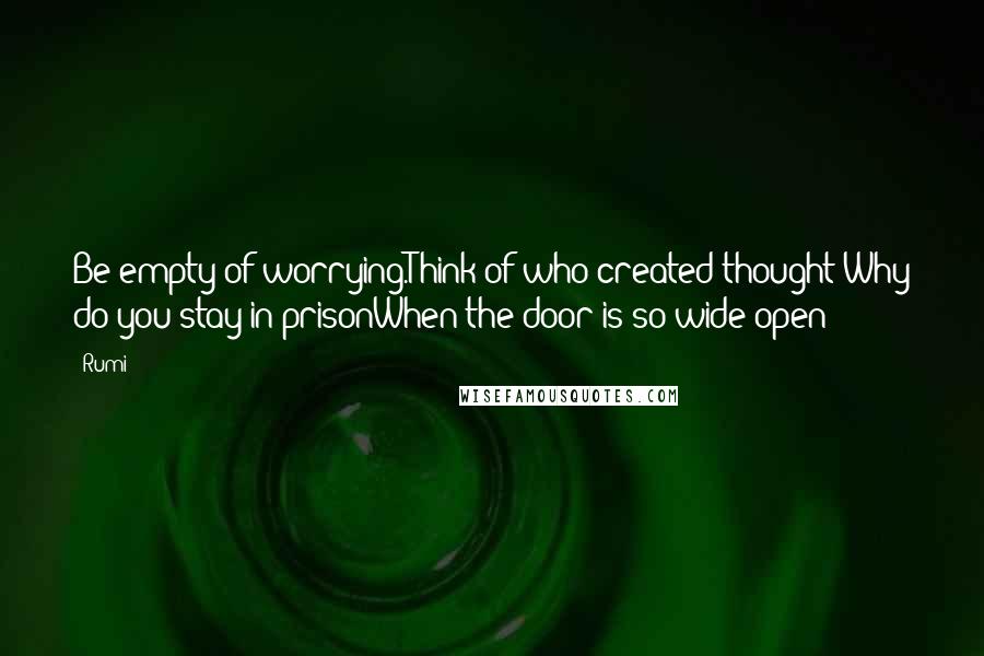 Rumi Quotes: Be empty of worrying.Think of who created thought!Why do you stay in prisonWhen the door is so wide open?