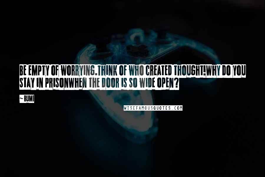 Rumi Quotes: Be empty of worrying.Think of who created thought!Why do you stay in prisonWhen the door is so wide open?