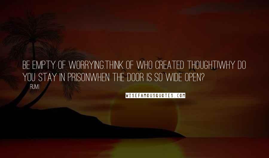 Rumi Quotes: Be empty of worrying.Think of who created thought!Why do you stay in prisonWhen the door is so wide open?