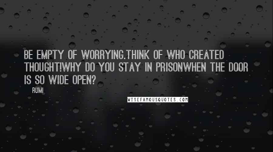 Rumi Quotes: Be empty of worrying.Think of who created thought!Why do you stay in prisonWhen the door is so wide open?