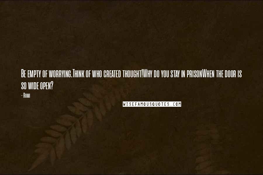 Rumi Quotes: Be empty of worrying.Think of who created thought!Why do you stay in prisonWhen the door is so wide open?