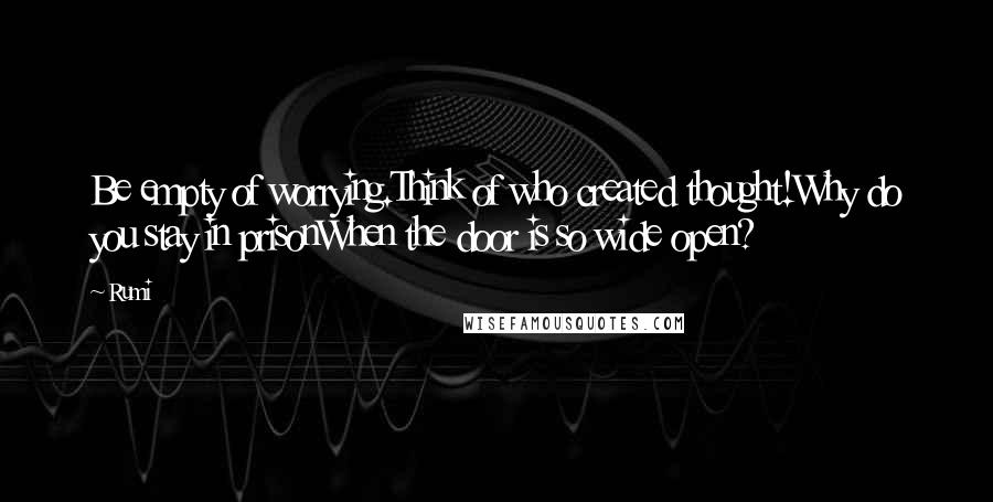 Rumi Quotes: Be empty of worrying.Think of who created thought!Why do you stay in prisonWhen the door is so wide open?