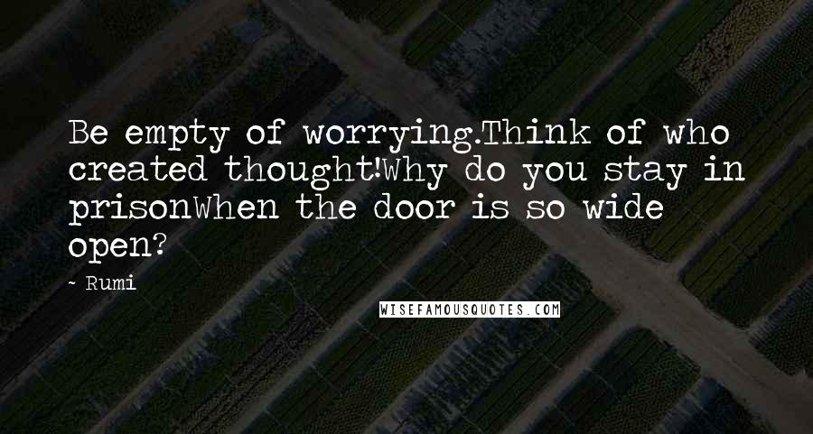 Rumi Quotes: Be empty of worrying.Think of who created thought!Why do you stay in prisonWhen the door is so wide open?