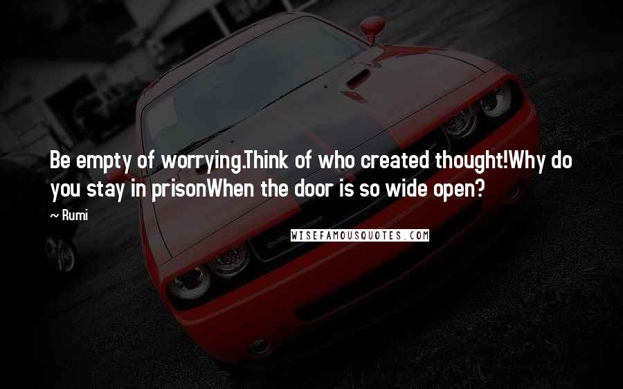 Rumi Quotes: Be empty of worrying.Think of who created thought!Why do you stay in prisonWhen the door is so wide open?