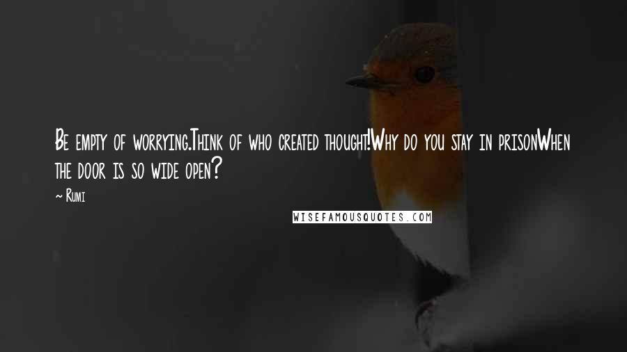 Rumi Quotes: Be empty of worrying.Think of who created thought!Why do you stay in prisonWhen the door is so wide open?