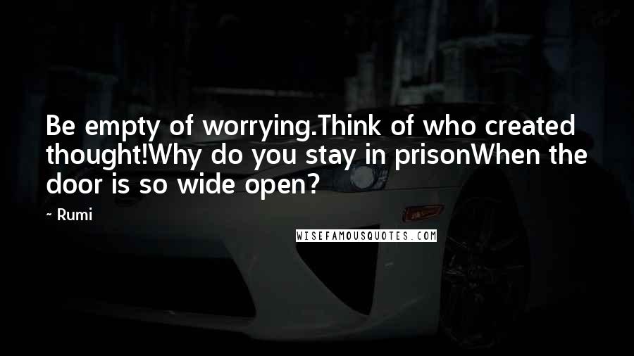 Rumi Quotes: Be empty of worrying.Think of who created thought!Why do you stay in prisonWhen the door is so wide open?