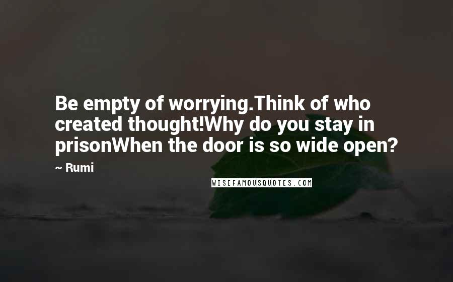 Rumi Quotes: Be empty of worrying.Think of who created thought!Why do you stay in prisonWhen the door is so wide open?