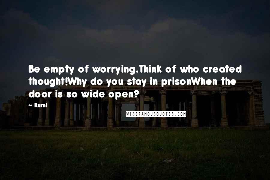 Rumi Quotes: Be empty of worrying.Think of who created thought!Why do you stay in prisonWhen the door is so wide open?