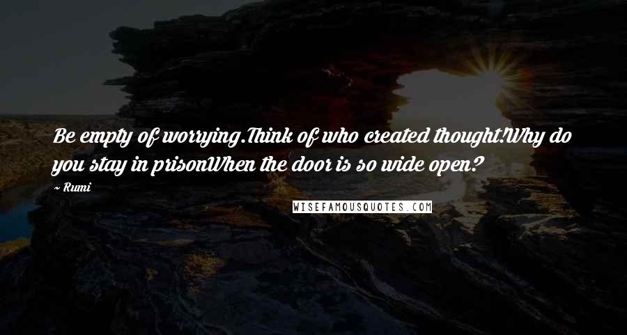 Rumi Quotes: Be empty of worrying.Think of who created thought!Why do you stay in prisonWhen the door is so wide open?