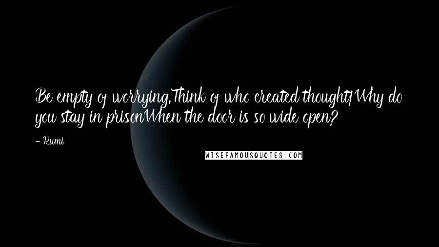 Rumi Quotes: Be empty of worrying.Think of who created thought!Why do you stay in prisonWhen the door is so wide open?