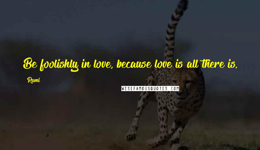 Rumi Quotes: Be foolishly in love, because love is all there is.