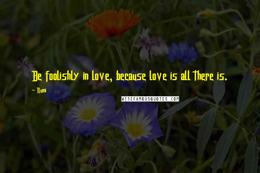 Rumi Quotes: Be foolishly in love, because love is all there is.