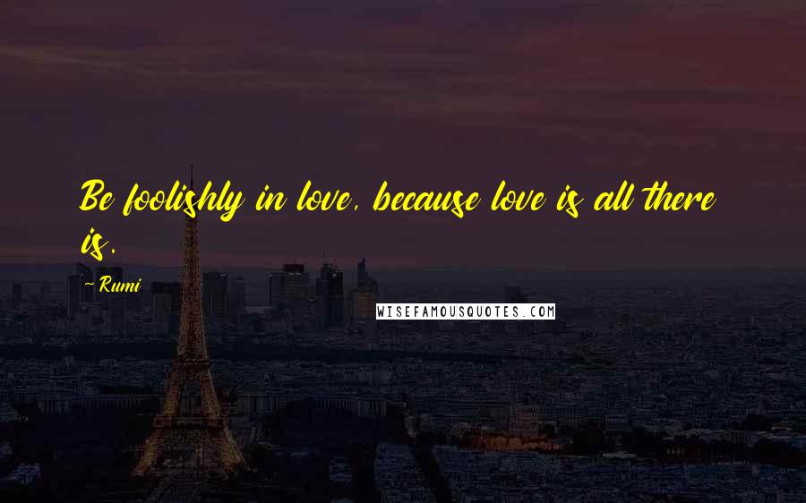 Rumi Quotes: Be foolishly in love, because love is all there is.