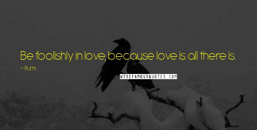 Rumi Quotes: Be foolishly in love, because love is all there is.