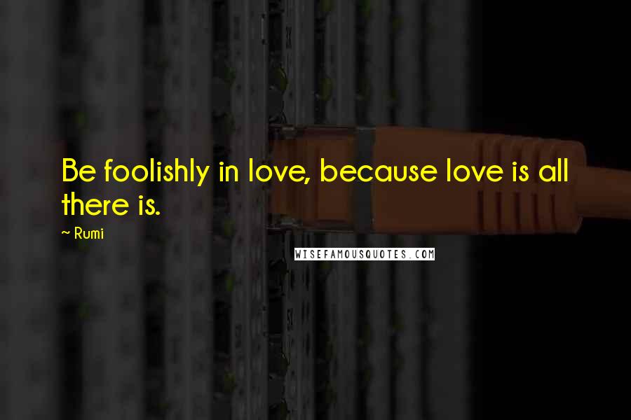 Rumi Quotes: Be foolishly in love, because love is all there is.