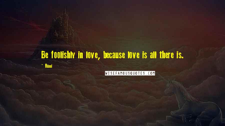 Rumi Quotes: Be foolishly in love, because love is all there is.
