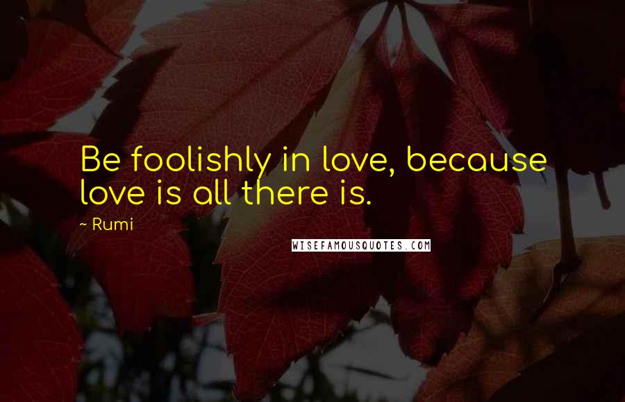 Rumi Quotes: Be foolishly in love, because love is all there is.