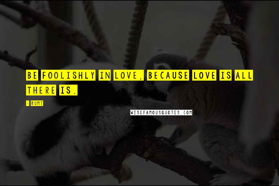 Rumi Quotes: Be foolishly in love, because love is all there is.