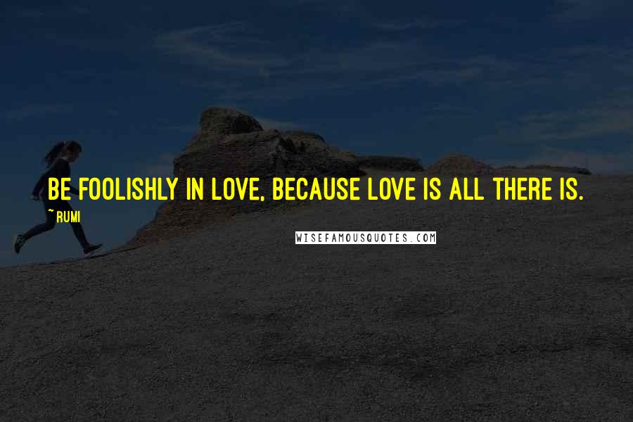 Rumi Quotes: Be foolishly in love, because love is all there is.