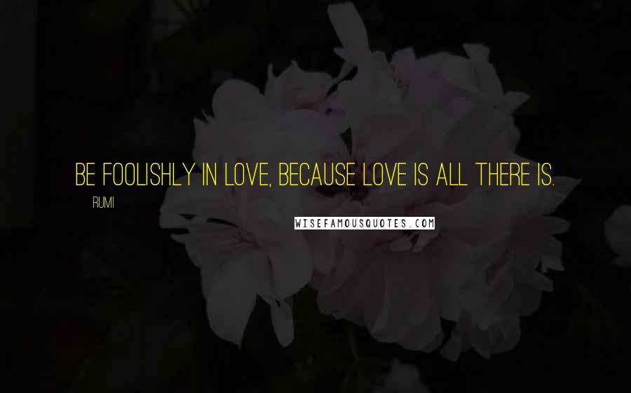 Rumi Quotes: Be foolishly in love, because love is all there is.