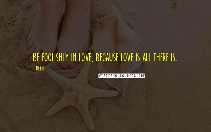 Rumi Quotes: Be foolishly in love, because love is all there is.