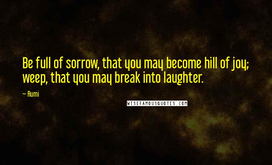 Rumi Quotes: Be full of sorrow, that you may become hill of joy; weep, that you may break into laughter.