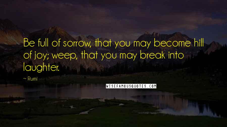 Rumi Quotes: Be full of sorrow, that you may become hill of joy; weep, that you may break into laughter.