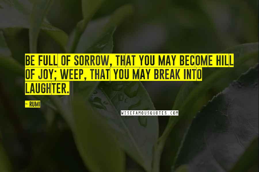 Rumi Quotes: Be full of sorrow, that you may become hill of joy; weep, that you may break into laughter.