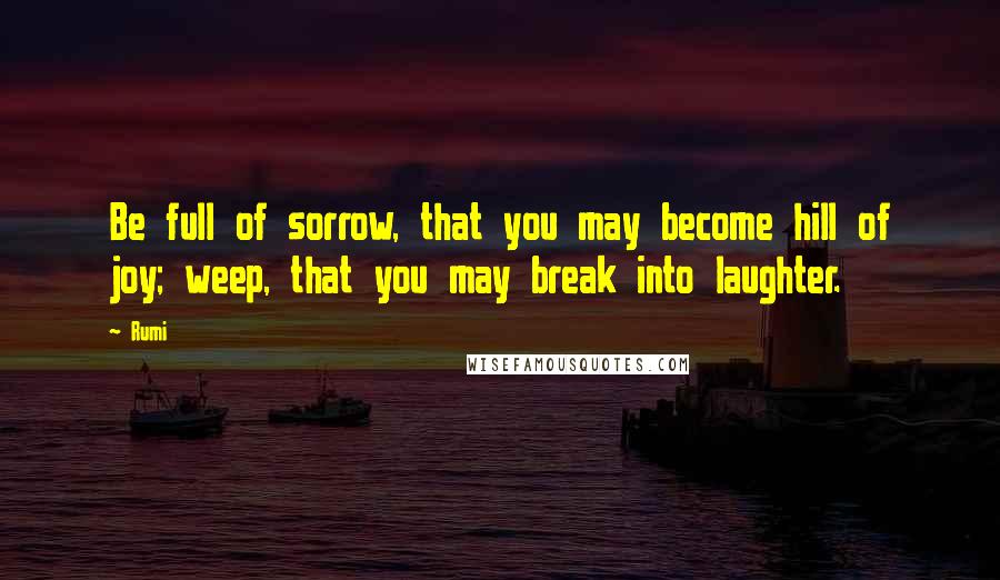 Rumi Quotes: Be full of sorrow, that you may become hill of joy; weep, that you may break into laughter.