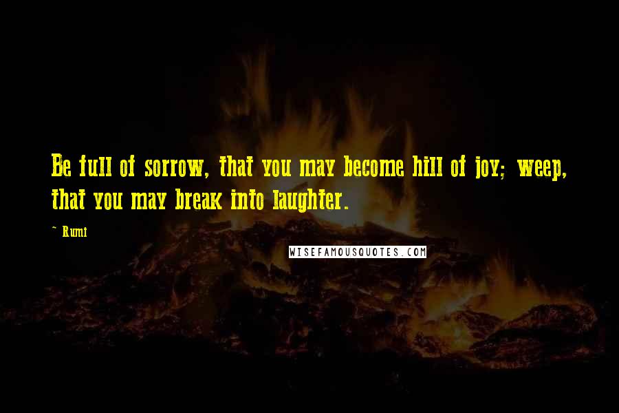 Rumi Quotes: Be full of sorrow, that you may become hill of joy; weep, that you may break into laughter.