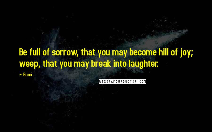 Rumi Quotes: Be full of sorrow, that you may become hill of joy; weep, that you may break into laughter.