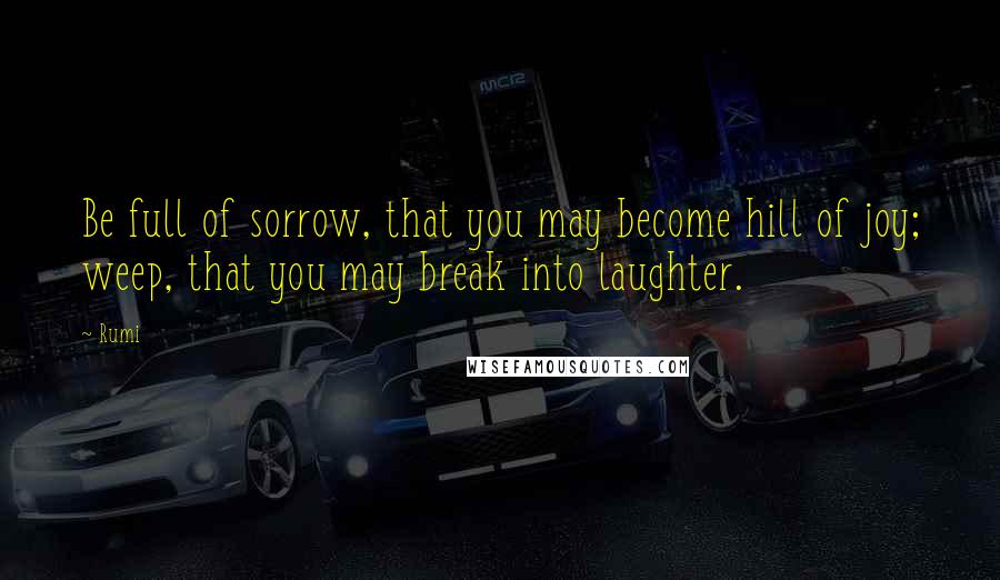 Rumi Quotes: Be full of sorrow, that you may become hill of joy; weep, that you may break into laughter.