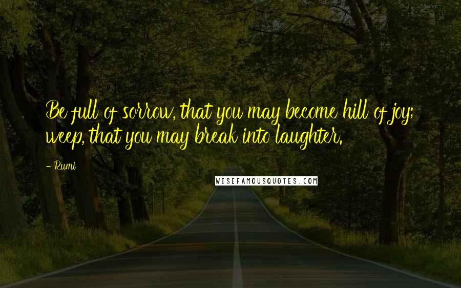 Rumi Quotes: Be full of sorrow, that you may become hill of joy; weep, that you may break into laughter.