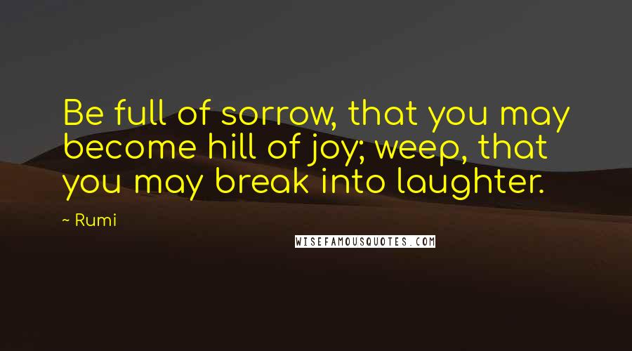 Rumi Quotes: Be full of sorrow, that you may become hill of joy; weep, that you may break into laughter.